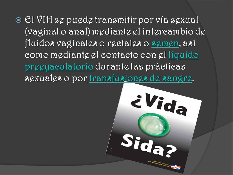 El VIH se puede transmitir por vía sexual (vaginal o anal) mediante el intercambio de fluidos vaginales o rectales o semen, así como mediante el contacto con el líquido preeyaculatorio durante las prácticas sexuales o por transfusiones de sangre.