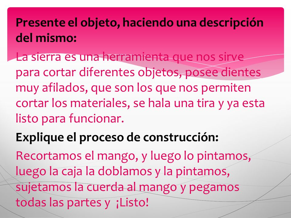 Presente el objeto, haciendo una descripción del mismo: La sierra es una herramienta que nos sirve para cortar diferentes objetos, posee dientes muy afilados, que son los que nos permiten cortar los materiales, se hala una tira y ya esta listo para funcionar.