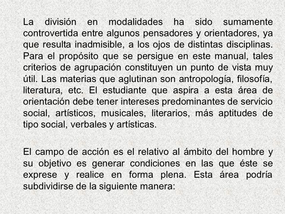La división en modalidades ha sido sumamente controvertida entre algunos pensadores y orientadores, ya que resulta inadmisible, a los ojos de distintas disciplinas. Para el propósito que se persigue en este manual, tales criterios de agrupación constituyen un punto de vista muy útil. Las materias que aglutinan son antropología, filosofía, literatura, etc. El estudiante que aspira a esta área de orientación debe tener intereses predominantes de servicio social, artísticos, musicales, literarios, más aptitudes de tipo social, verbales y artísticas.