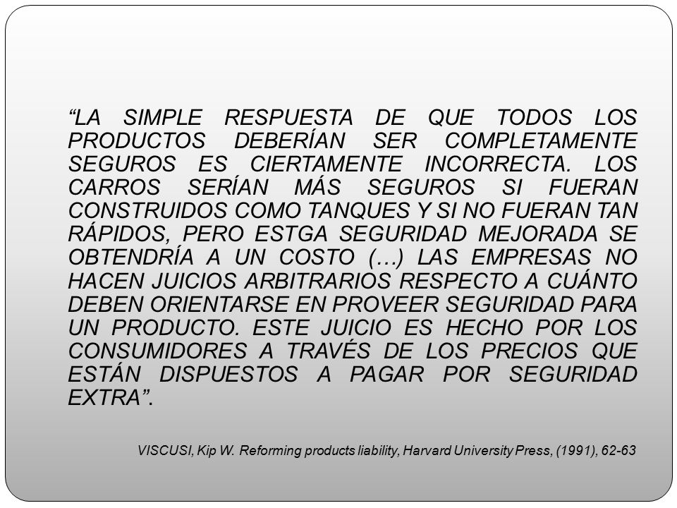 LA SIMPLE RESPUESTA DE QUE TODOS LOS PRODUCTOS DEBERÍAN SER COMPLETAMENTE SEGUROS ES CIERTAMENTE INCORRECTA. LOS CARROS SERÍAN MÁS SEGUROS SI FUERAN CONSTRUIDOS COMO TANQUES Y SI NO FUERAN TAN RÁPIDOS, PERO ESTGA SEGURIDAD MEJORADA SE OBTENDRÍA A UN COSTO (…) LAS EMPRESAS NO HACEN JUICIOS ARBITRARIOS RESPECTO A CUÁNTO DEBEN ORIENTARSE EN PROVEER SEGURIDAD PARA UN PRODUCTO. ESTE JUICIO ES HECHO POR LOS CONSUMIDORES A TRAVÉS DE LOS PRECIOS QUE ESTÁN DISPUESTOS A PAGAR POR SEGURIDAD EXTRA .