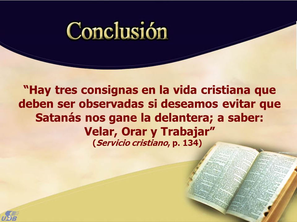 Hay tres consignas en la vida cristiana que deben ser observadas si deseamos evitar que Satanás nos gane la delantera; a saber: Velar, Orar y Trabajar (Servicio cristiano, p. 134)