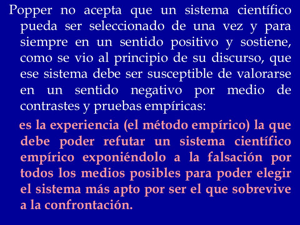 Popper no acepta que un sistema científico pueda ser seleccionado de una vez y para siempre en un sentido positivo y sostiene, como se vio al principio de su discurso, que ese sistema debe ser susceptible de valorarse en un sentido negativo por medio de contrastes y pruebas empíricas:
