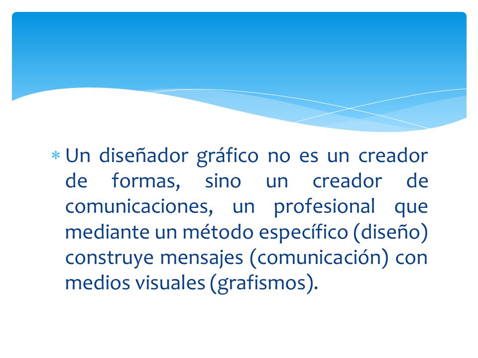 Un diseñador gráfico no es un creador de formas, sino un creador de comunicaciones, un profesional que mediante un método específico (diseño) construye mensajes (comunicación) con medios visuales (grafismos).