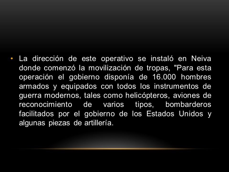 La dirección de este operativo se instaló en Neiva donde comenzó la movilización de tropas, Para esta operación el gobierno disponía de hombres armados y equipados con todos los instrumentos de guerra modernos, tales como helicópteros, aviones de reconocimiento de varios tipos, bombarderos facilitados por el gobierno de los Estados Unidos y algunas piezas de artillería.