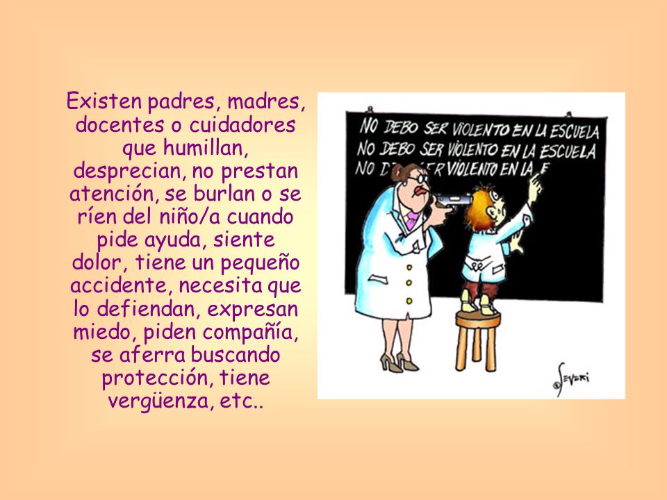 Existen padres, madres, docentes o cuidadores que humillan, desprecian, no prestan atención, se burlan o se ríen del niño/a cuando pide ayuda, siente dolor, tiene un pequeño accidente, necesita que lo defiendan, expresan miedo, piden compañía, se aferra buscando protección, tiene vergüenza, etc..