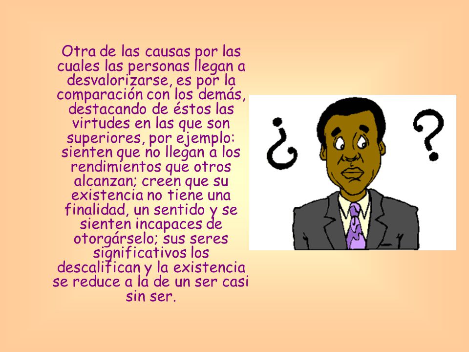 Otra de las causas por las cuales las personas llegan a desvalorizarse, es por la comparación con los demás, destacando de éstos las virtudes en las que son superiores, por ejemplo: sienten que no llegan a los rendimientos que otros alcanzan; creen que su existencia no tiene una finalidad, un sentido y se sienten incapaces de otorgárselo; sus seres significativos los descalifican y la existencia se reduce a la de un ser casi sin ser.