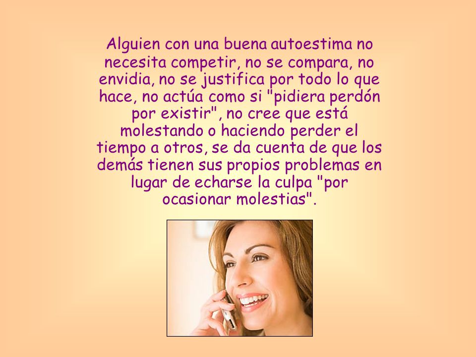 Alguien con una buena autoestima no necesita competir, no se compara, no envidia, no se justifica por todo lo que hace, no actúa como si pidiera perdón por existir , no cree que está molestando o haciendo perder el tiempo a otros, se da cuenta de que los demás tienen sus propios problemas en lugar de echarse la culpa por ocasionar molestias .