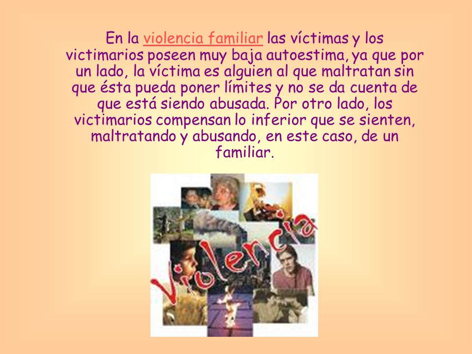 En la violencia familiar las víctimas y los victimarios poseen muy baja autoestima, ya que por un lado, la víctima es alguien al que maltratan sin que ésta pueda poner límites y no se da cuenta de que está siendo abusada.