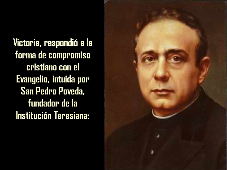 Victoria, respondió a la forma de compromiso cristiano con el Evangelio, intuida por San Pedro Poveda, fundador de la Institución Teresiana: