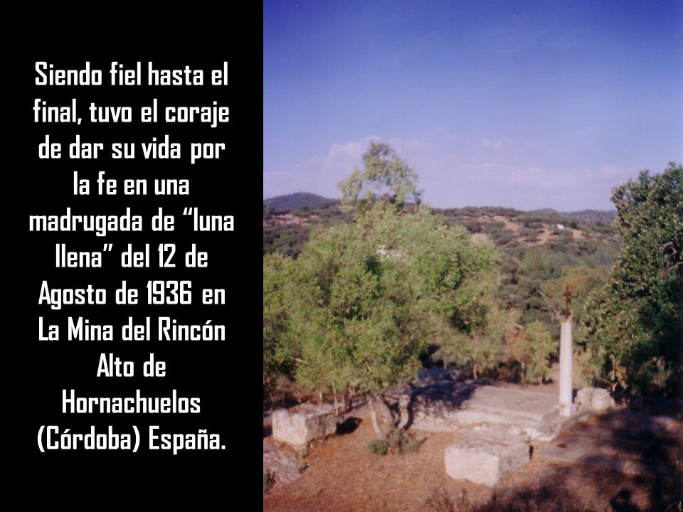 Siendo fiel hasta el final, tuvo el coraje de dar su vida por la fe en una madrugada de luna llena del 12 de Agosto de 1936 en La Mina del Rincón Alto de Hornachuelos (Córdoba) España.