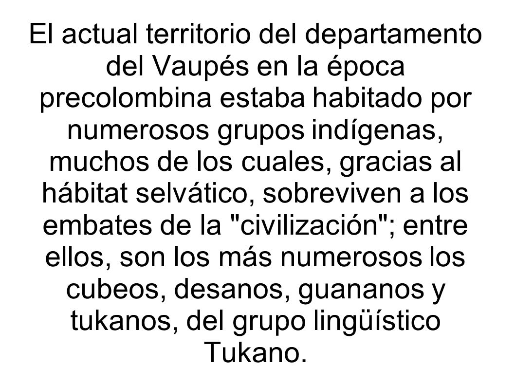 El actual territorio del departamento del Vaupés en la época precolombina estaba habitado por numerosos grupos indígenas, muchos de los cuales, gracias al hábitat selvático, sobreviven a los embates de la civilización ; entre ellos, son los más numerosos los cubeos, desanos, guananos y tukanos, del grupo lingüístico Tukano.