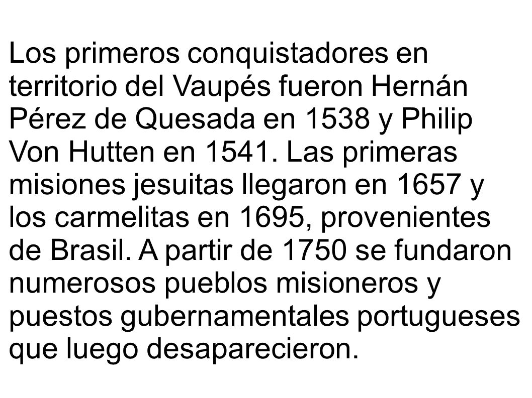 Los primeros conquistadores en territorio del Vaupés fueron Hernán Pérez de Quesada en 1538 y Philip Von Hutten en Las primeras misiones jesuitas llegaron en 1657 y los carmelitas en 1695, provenientes de Brasil. A partir de 1750 se fundaron numerosos pueblos misioneros y puestos gubernamentales portugueses que luego desaparecieron.