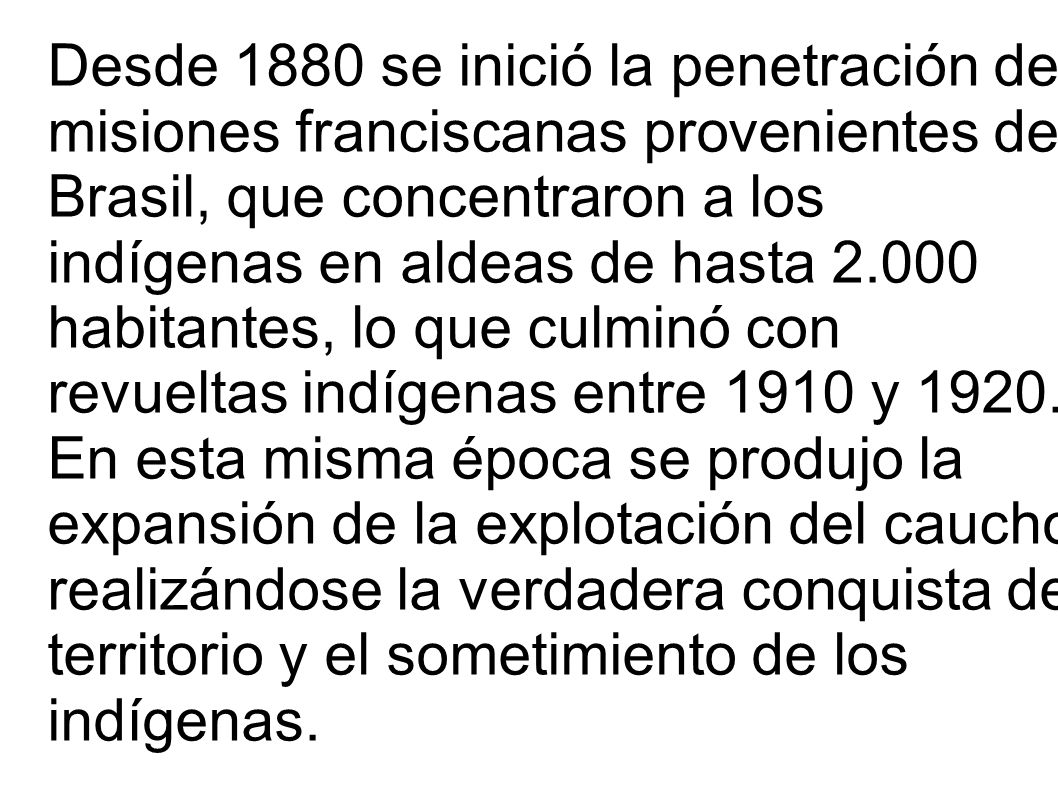 Desde 1880 se inició la penetración de misiones franciscanas provenientes del Brasil, que concentraron a los indígenas en aldeas de hasta habitantes, lo que culminó con revueltas indígenas entre 1910 y 1920.