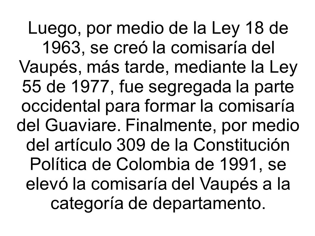 Luego, por medio de la Ley 18 de 1963, se creó la comisaría del Vaupés, más tarde, mediante la Ley 55 de 1977, fue segregada la parte occidental para formar la comisaría del Guaviare.