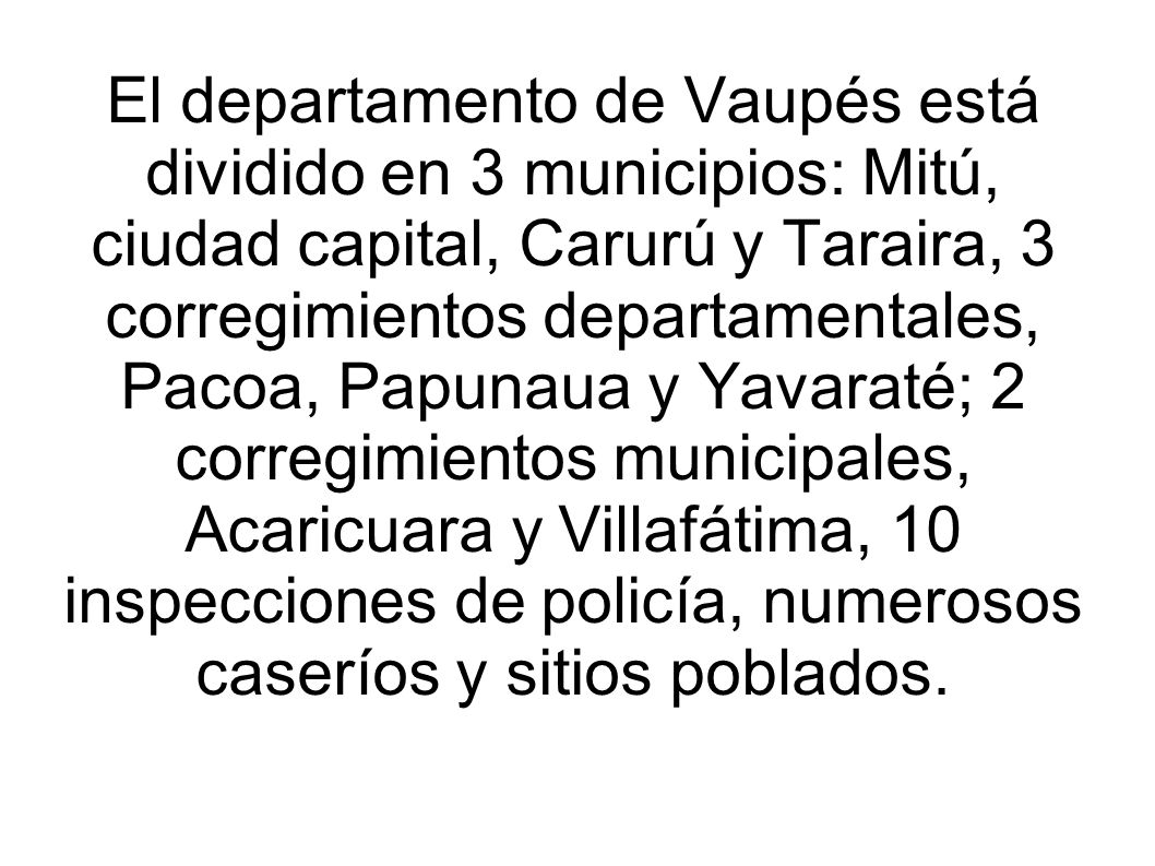 El departamento de Vaupés está dividido en 3 municipios: Mitú, ciudad capital, Carurú y Taraira, 3 corregimientos departamentales, Pacoa, Papunaua y Yavaraté; 2 corregimientos municipales, Acaricuara y Villafátima, 10 inspecciones de policía, numerosos caseríos y sitios poblados.