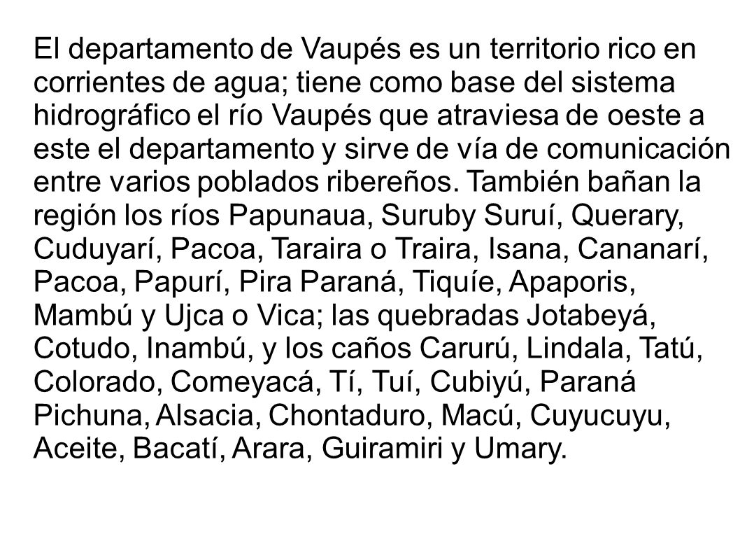 El departamento de Vaupés es un territorio rico en corrientes de agua; tiene como base del sistema hidrográfico el río Vaupés que atraviesa de oeste a este el departamento y sirve de vía de comunicación entre varios poblados ribereños.
