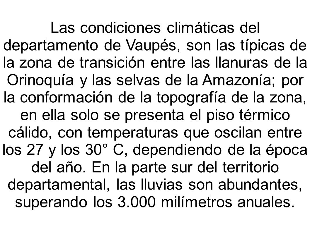 Las condiciones climáticas del departamento de Vaupés, son las típicas de la zona de transición entre las llanuras de la Orinoquía y las selvas de la Amazonía; por la conformación de la topografía de la zona, en ella solo se presenta el piso térmico cálido, con temperaturas que oscilan entre los 27 y los 30° C, dependiendo de la época del año.