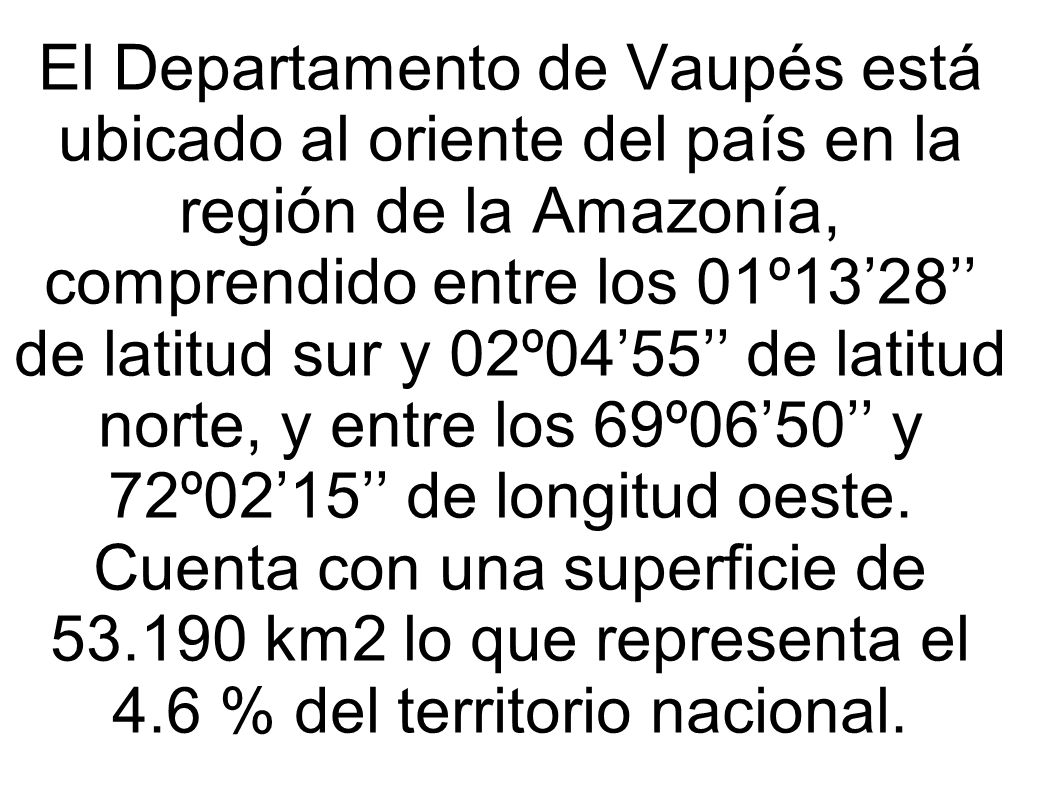 El Departamento de Vaupés está ubicado al oriente del país en la región de la Amazonía, comprendido entre los 01º13’28’’ de latitud sur y 02º04’55’’ de latitud norte, y entre los 69º06’50’’ y 72º02’15’’ de longitud oeste.