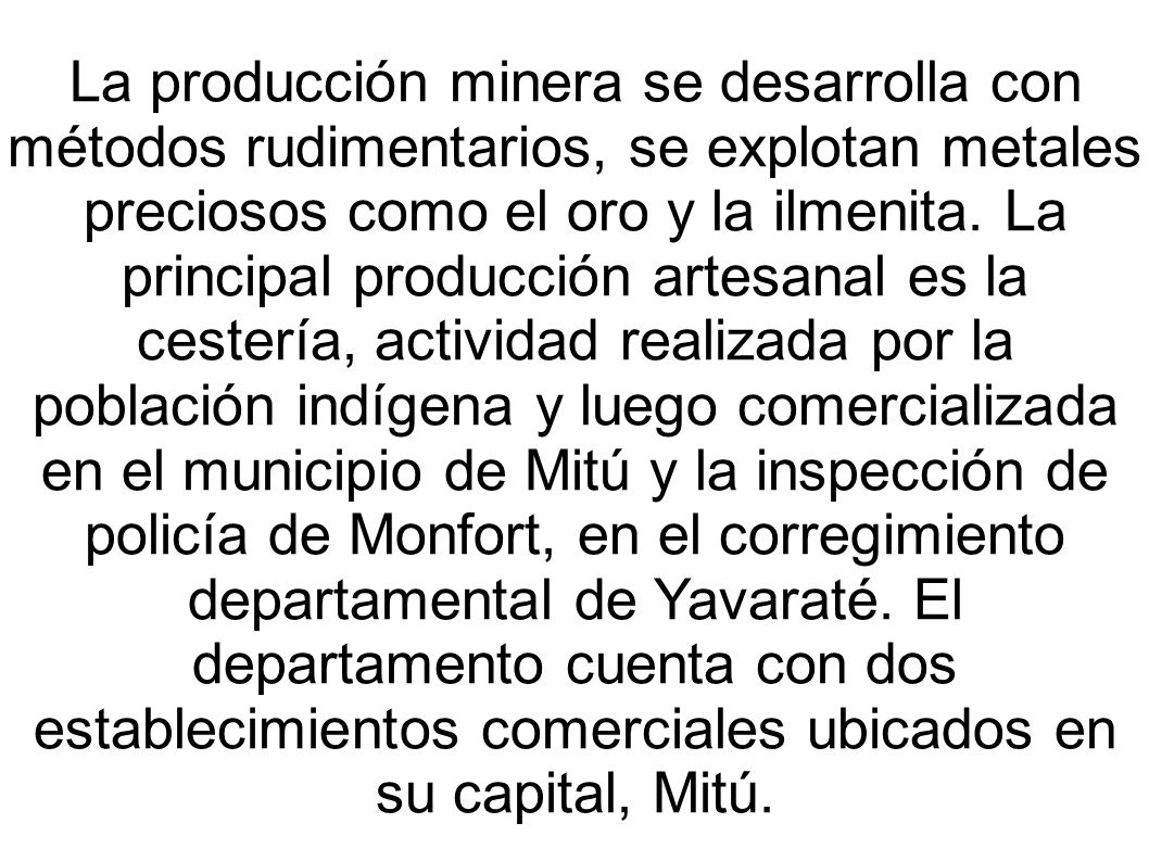 La producción minera se desarrolla con métodos rudimentarios, se explotan metales preciosos como el oro y la ilmenita. La principal producción artesanal es la cestería, actividad realizada por la población indígena y luego comercializada en el municipio de Mitú y la inspección de policía de Monfort, en el corregimiento departamental de Yavaraté. El departamento cuenta con dos establecimientos comerciales ubicados en su capital, Mitú.