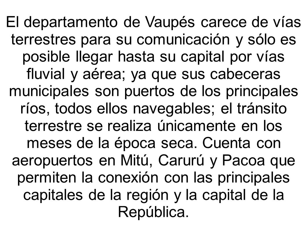 El departamento de Vaupés carece de vías terrestres para su comunicación y sólo es posible llegar hasta su capital por vías fluvial y aérea; ya que sus cabeceras municipales son puertos de los principales ríos, todos ellos navegables; el tránsito terrestre se realiza únicamente en los meses de la época seca.