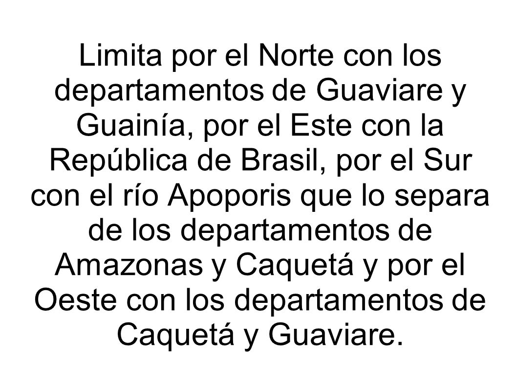 Limita por el Norte con los departamentos de Guaviare y Guainía, por el Este con la República de Brasil, por el Sur con el río Apoporis que lo separa de los departamentos de Amazonas y Caquetá y por el Oeste con los departamentos de Caquetá y Guaviare.