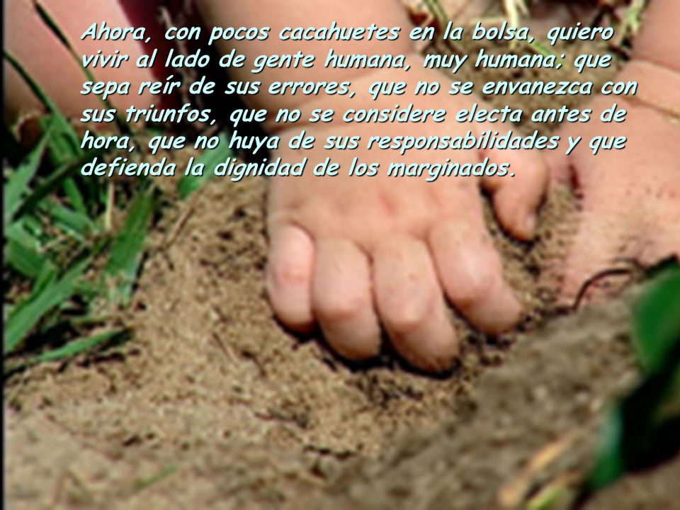 Ahora, con pocos cacahuetes en la bolsa, quiero vivir al lado de gente humana, muy humana; que sepa reír de sus errores, que no se envanezca con sus triunfos, que no se considere electa antes de hora, que no huya de sus responsabilidades y que defienda la dignidad de los marginados.