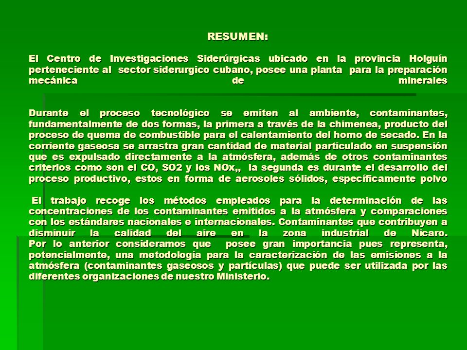 RESUMEN: El Centro de Investigaciones Siderúrgicas ubicado en la provincia Holguín perteneciente al sector siderurgico cubano, posee una planta para la preparación mecánica de minerales Durante el proceso tecnológico se emiten al ambiente, contaminantes, fundamentalmente de dos formas, la primera a través de la chimenea, producto del proceso de quema de combustible para el calentamiento del horno de secado.