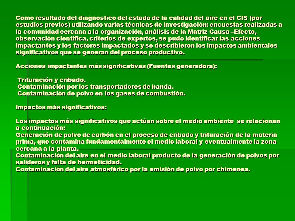 Como resultado del diagnostico del estado de la calidad del aire en el CIS (por estudios previos) utilizando varias técnicas de investigación: encuestas realizadas a la comunidad cercana a la organización, análisis de la Matriz Causa –Efecto, observación científica, criterios de expertos, se pudo identificar las acciones impactantes y los factores impactados y se describieron los impactos ambientales significativos que se generan del proceso productivo.