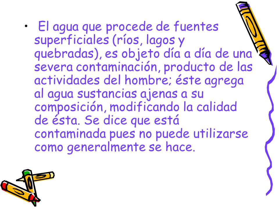El agua que procede de fuentes superficiales (ríos, lagos y quebradas), es objeto día a día de una severa contaminación, producto de las actividades del hombre; éste agrega al agua sustancias ajenas a su composición, modificando la calidad de ésta.