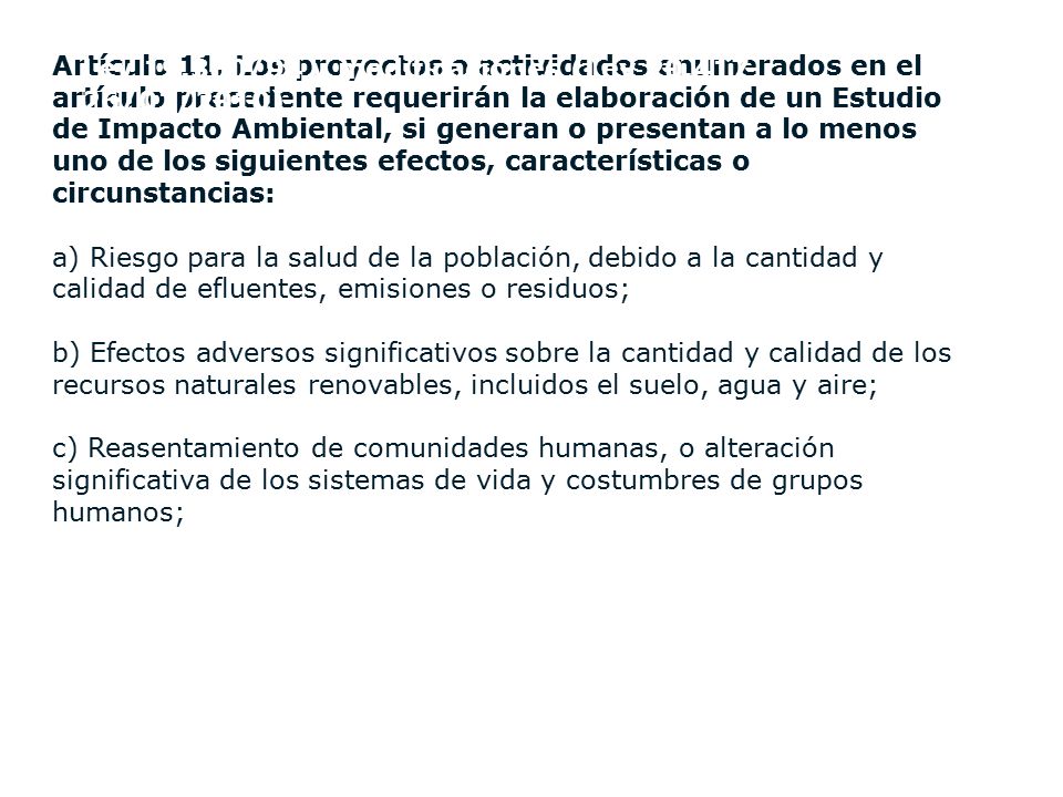 Artículo 11. Los proyectos o actividades enumerados en el artículo precedente requerirán la elaboración de un Estudio de Impacto Ambiental, si generan o presentan a lo menos uno de los siguientes efectos, características o circunstancias: