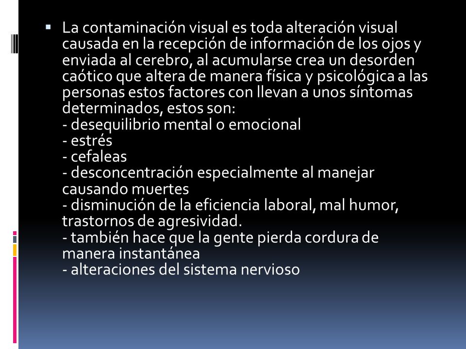 La contaminación visual es toda alteración visual causada en la recepción de información de los ojos y enviada al cerebro, al acumularse crea un desorden caótico que altera de manera física y psicológica a las personas estos factores con llevan a unos síntomas determinados, estos son: - desequilibrio mental o emocional - estrés - cefaleas - desconcentración especialmente al manejar causando muertes - disminución de la eficiencia laboral, mal humor, trastornos de agresividad.