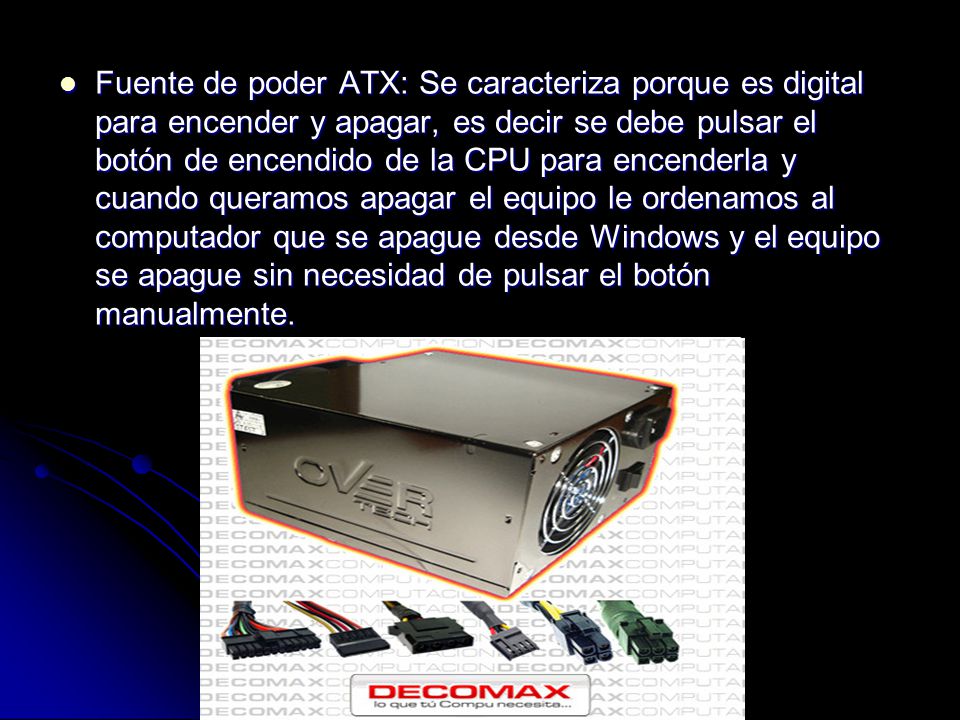 Fuente de poder ATX: Se caracteriza porque es digital para encender y apagar, es decir se debe pulsar el botón de encendido de la CPU para encenderla y cuando queramos apagar el equipo le ordenamos al computador que se apague desde Windows y el equipo se apague sin necesidad de pulsar el botón manualmente.