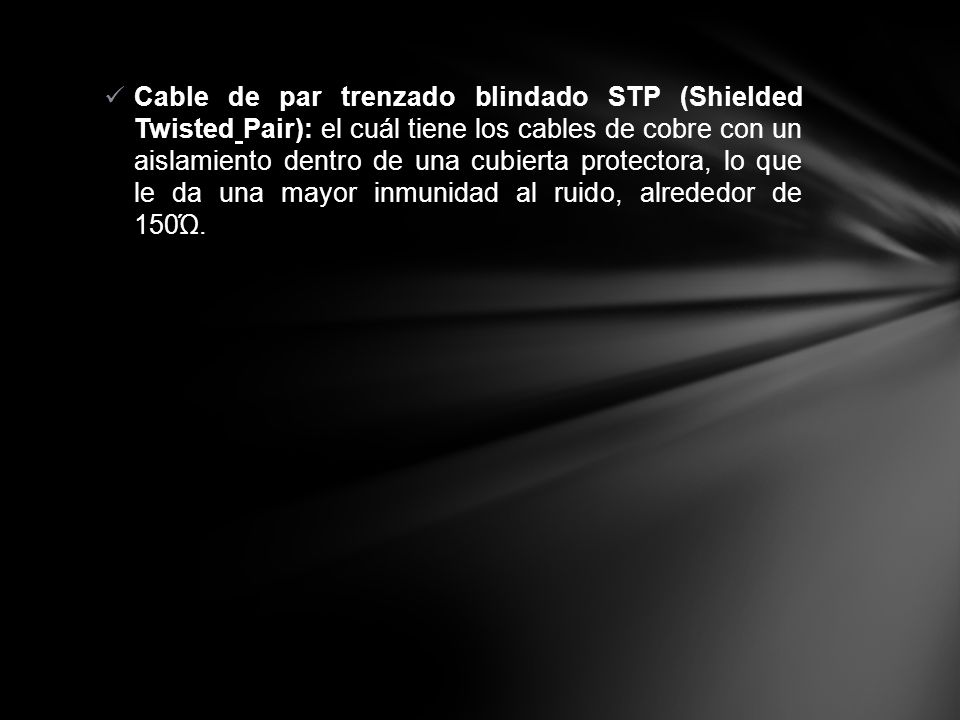 Cable de par trenzado blindado STP (Shielded Twisted Pair): el cuál tiene los cables de cobre con un aislamiento dentro de una cubierta protectora, lo que le da una mayor inmunidad al ruido, alrededor de 150Ώ.