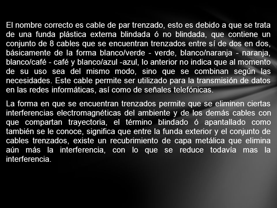 El nombre correcto es cable de par trenzado, esto es debido a que se trata de una funda plástica externa blindada ó no blindada, que contiene un conjunto de 8 cables que se encuentran trenzados entre sí de dos en dos, básicamente de la forma blanco/verde - verde, blanco/naranja - naranja, blanco/café - café y blanco/azul -azul, lo anterior no indica que al momento de su uso sea del mismo modo, sino que se combinan según las necesidades.