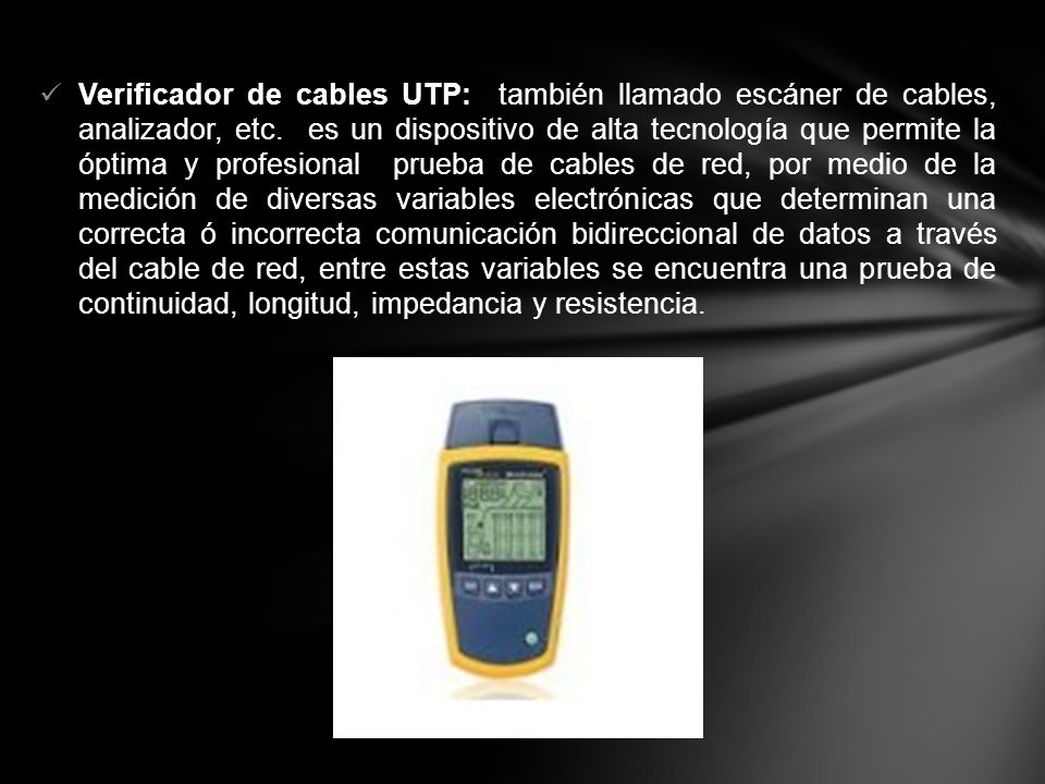 Verificador de cables UTP: también llamado escáner de cables, analizador, etc. es un dispositivo de alta tecnología que permite la óptima y profesional prueba de cables de red, por medio de la medición de diversas variables electrónicas que determinan una correcta ó incorrecta comunicación bidireccional de datos a través del cable de red, entre estas variables se encuentra una prueba de continuidad, longitud, impedancia y resistencia.