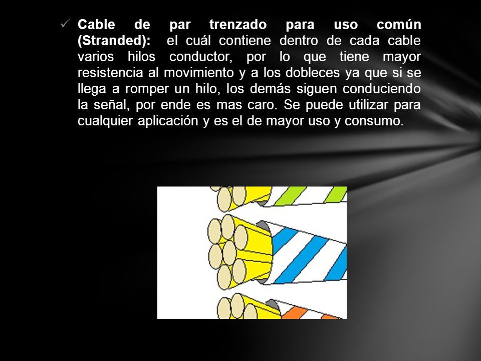 Cable de par trenzado para uso común (Stranded): el cuál contiene dentro de cada cable varios hilos conductor, por lo que tiene mayor resistencia al movimiento y a los dobleces ya que si se llega a romper un hilo, los demás siguen conduciendo la señal, por ende es mas caro.
