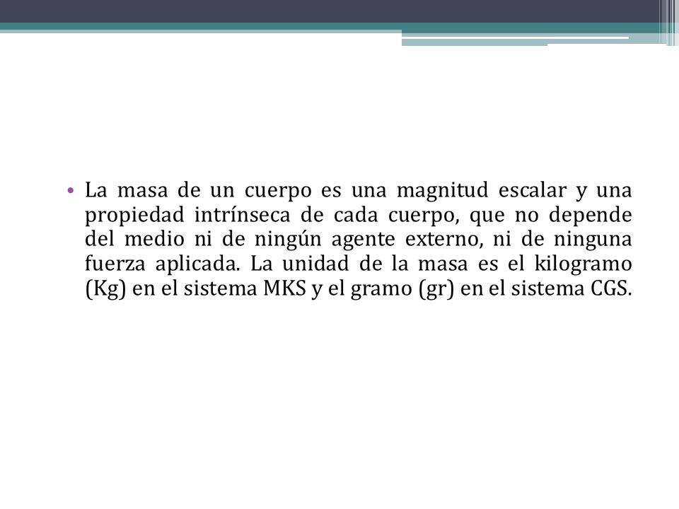 La masa de un cuerpo es una magnitud escalar y una propiedad intrínseca de cada cuerpo, que no depende del medio ni de ningún agente externo, ni de ninguna fuerza aplicada.