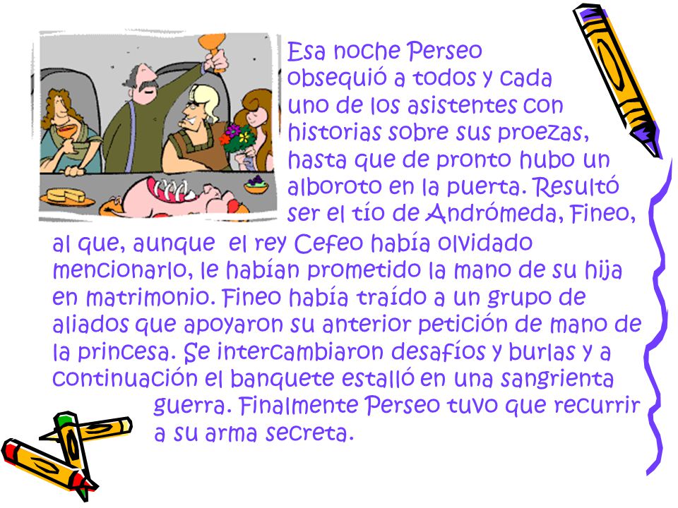 Esa noche Perseo obsequió a todos y cada uno de los asistentes con historias sobre sus proezas, hasta que de pronto hubo un alboroto en la puerta. Resultó ser el tío de Andrómeda, Fineo,