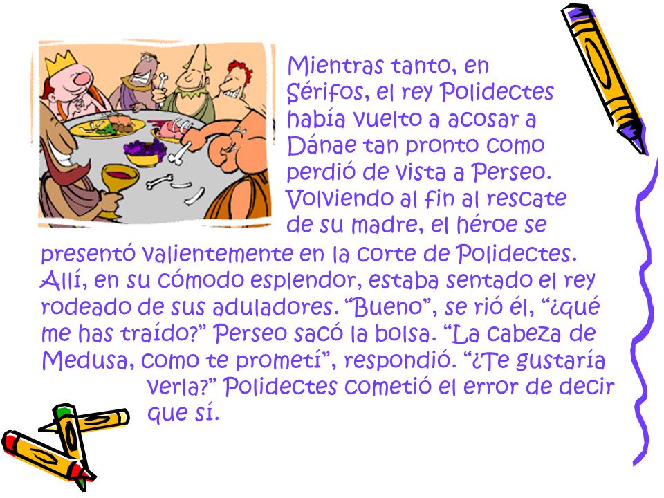 Mientras tanto, en Sérifos, el rey Polidectes había vuelto a acosar a Dánae tan pronto como perdió de vista a Perseo. Volviendo al fin al rescate de su madre, el héroe se