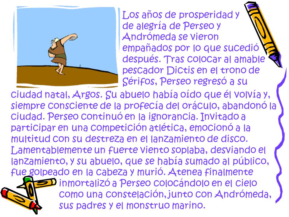 Los años de prosperidad y de alegría de Perseo y Andrómeda se vieron empañados por lo que sucedió después. Tras colocar al amable pescador Dictis en el trono de Sérifos, Perseo regresó a su