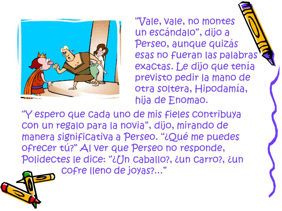 Vale, vale, no montes un escándalo , dijo a Perseo, aunque quizás esas no fueran las palabras exactas. Le dijo que tenía previsto pedir la mano de otra soltera, Hipodamía, hija de Enomao.