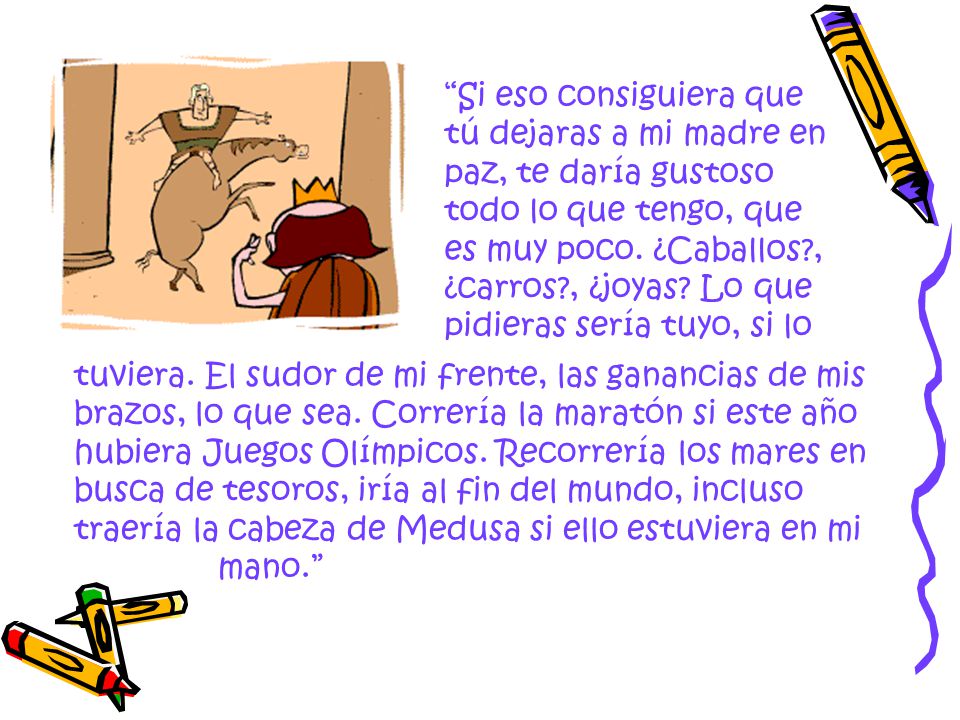 Si eso consiguiera que tú dejaras a mi madre en paz, te daría gustoso todo lo que tengo, que es muy poco. ¿Caballos , ¿carros , ¿joyas Lo que pidieras sería tuyo, si lo