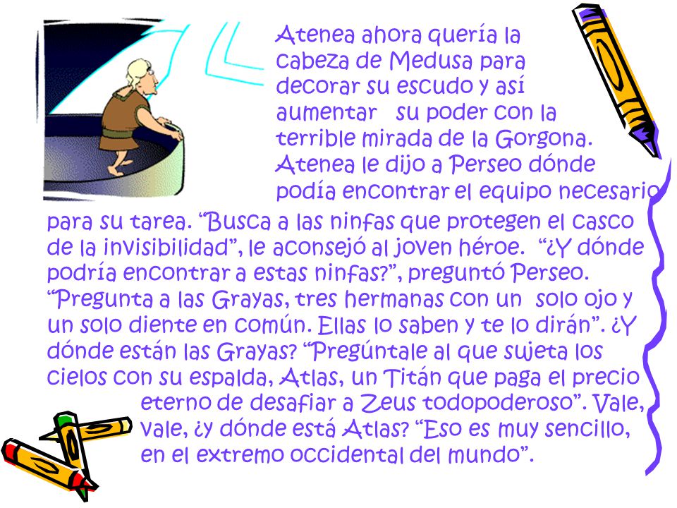 Atenea ahora quería la cabeza de Medusa para decorar su escudo y así aumentar su poder con la terrible mirada de la Gorgona. Atenea le dijo a Perseo dónde podía encontrar el equipo necesario