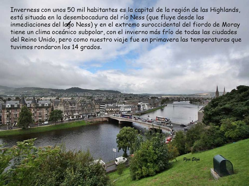 Inverness con unos 50 mil habitantes es la capital de la región de las Highlands, está situada en la desembocadura del río Ness (que fluye desde las inmediaciones del lago Ness) y en el extremo suroccidental del fiordo de Moray tiene un clima oceánico subpolar, con el invierno más frío de todas las ciudades del Reino Unido, pero como nuestro viaje fue en primavera las temperaturas que tuvimos rondaron los 14 grados.