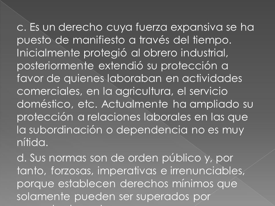 c. Es un derecho cuya fuerza expansiva se ha puesto de manifiesto a través del tiempo. Inicialmente protegió al obrero industrial, posteriormente extendió su protección a favor de quienes laboraban en actividades comerciales, en la agricultura, el servicio doméstico, etc. Actualmente ha ampliado su protección a relaciones laborales en las que la subordinación o dependencia no es muy nítida.