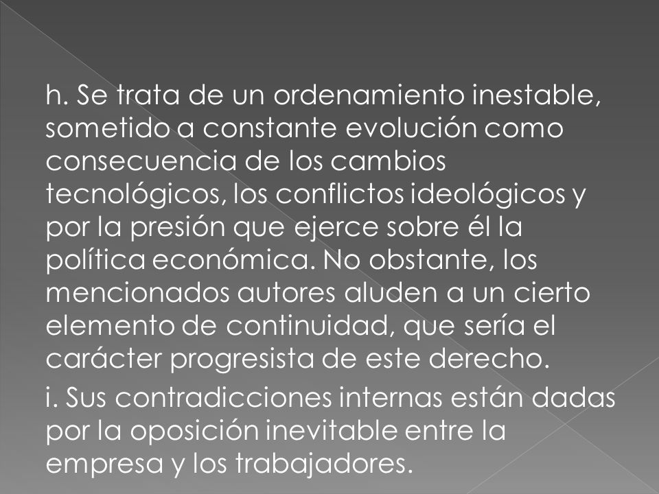h. Se trata de un ordenamiento inestable, sometido a constante evolución como consecuencia de los cambios tecnológicos, los conflictos ideológicos y por la presión que ejerce sobre él la política económica. No obstante, los mencionados autores aluden a un cierto elemento de continuidad, que sería el carácter progresista de este derecho.