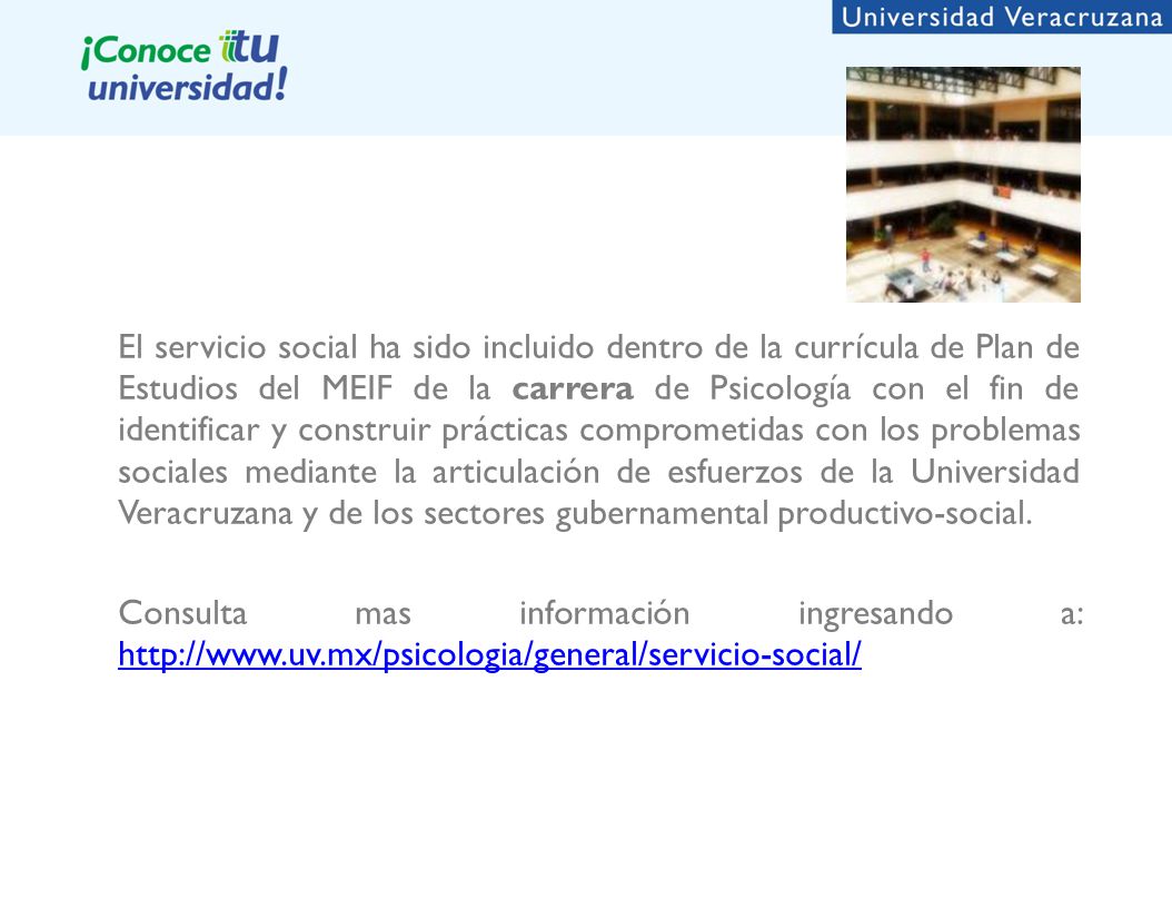 El servicio social ha sido incluido dentro de la currícula de Plan de Estudios del MEIF de la carrera de Psicología con el fin de identificar y construir prácticas comprometidas con los problemas sociales mediante la articulación de esfuerzos de la Universidad Veracruzana y de los sectores gubernamental productivo-social.