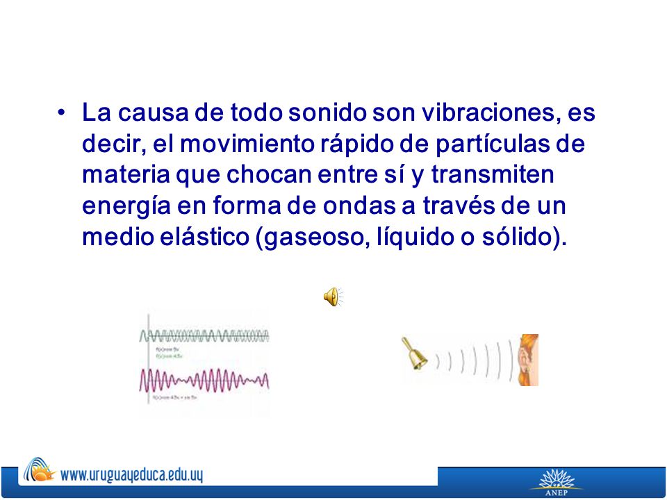 La causa de todo sonido son vibraciones, es decir, el movimiento rápido de partículas de materia que chocan entre sí y transmiten energía en forma de ondas a través de un medio elástico (gaseoso, líquido o sólido).