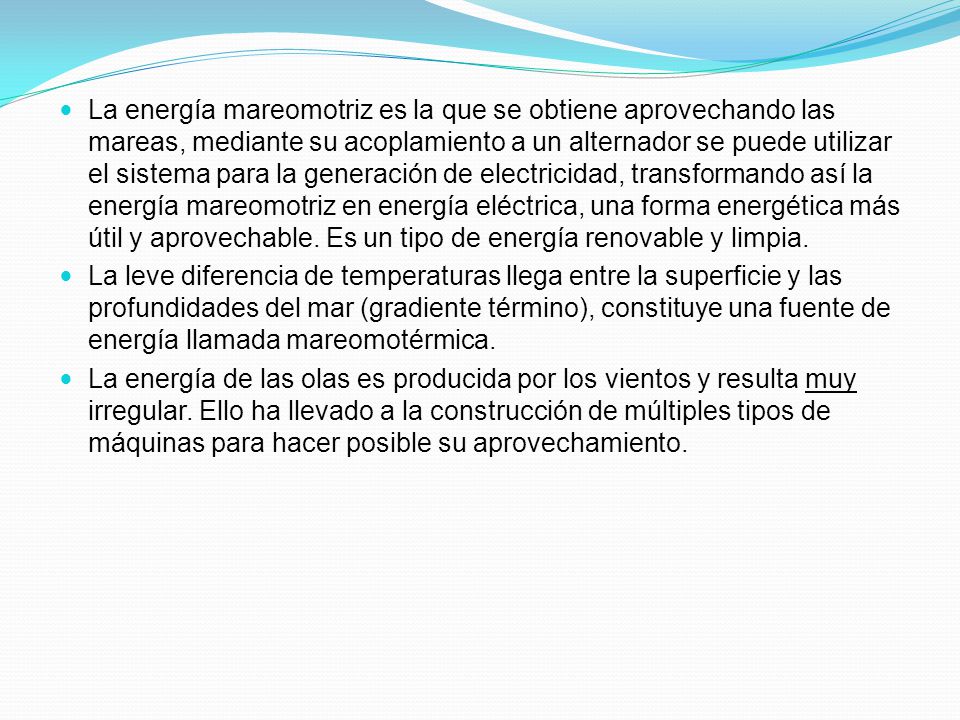 La energía mareomotriz es la que se obtiene aprovechando las mareas, mediante su acoplamiento a un alternador se puede utilizar el sistema para la generación de electricidad, transformando así la energía mareomotriz en energía eléctrica, una forma energética más útil y aprovechable. Es un tipo de energía renovable y limpia.