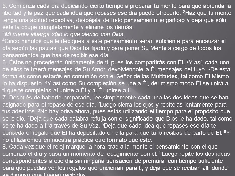 5. Comienza cada día dedicando cierto tiempo a preparar tu mente para que aprenda la libertad y la paz que cada idea que repases ese día puede ofrecerte. 2Haz que tu mente tenga una acti­tud receptiva, despéjala de todo pensamiento engañoso y deja que sólo éste la ocupe completamente y elimine los demás: